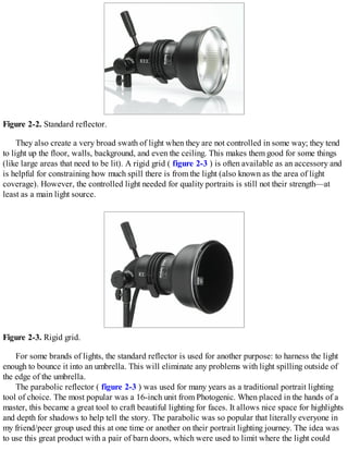 Figure 2-2. Standard reflector.
They also create a very broad swath of light when they are not controlled in some way; they tend
to light up the floor, walls, background, and even the ceiling. This makes them good for some things
(like large areas that need to be lit). A rigid grid ( figure 2-3 ) is often available as an accessory and
is helpful for constraining how much spill there is from the light (also known as the area of light
coverage). However, the controlled light needed for quality portraits is still not their strength—at
least as a main light source.
Figure 2-3. Rigid grid.
For some brands of lights, the standard reflector is used for another purpose: to harness the light
enough to bounce it into an umbrella. This will eliminate any problems with light spilling outside of
the edge of the umbrella.
The parabolic reflector ( figure 2-3 ) was used for many years as a traditional portrait lighting
tool of choice. The most popular was a 16-inch unit from Photogenic. When placed in the hands of a
master, this became a great tool to craft beautiful lighting for faces. It allows nice space for highlights
and depth for shadows to help tell the story. The parabolic was so popular that literally everyone in
my friend/peer group used this at one time or another on their portrait lighting journey. The idea was
to use this great product with a pair of barn doors, which were used to limit where the light could
 