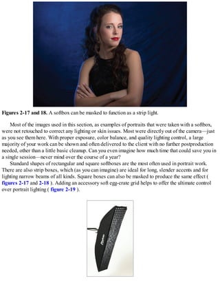 Figures 2-17 and 18. A softbox can be masked to function as a strip light.
Most of the images used in this section, as examples of portraits that were taken with a softbox,
were not retouched to correct any lighting or skin issues. Most were directly out of the camera—just
as you see them here. With proper exposure, color balance, and quality lighting control, a large
majority of your work can be shown and often delivered to the client with no further postproduction
needed, other than a little basic cleanup. Can you even imagine how much time that could save you in
a single session—never mind over the course of a year?
Standard shapes of rectangular and square softboxes are the most often used in portrait work.
There are also strip boxes, which (as you can imagine) are ideal for long, slender accents and for
lighting narrow beams of all kinds. Square boxes can also be masked to produce the same effect (
figures 2-17 and 2-18 ). Adding an accessory soft egg-crate grid helps to offer the ultimate control
over portrait lighting ( figure 2-19 ).
 