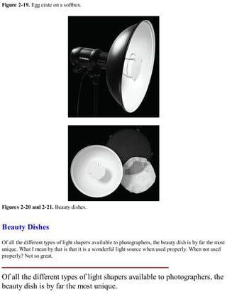 Figure 2-19. Egg crate on a softbox.
Figures 2-20 and 2-21. Beauty dishes.
Beauty Dishes
Of all the different types of light shapers available to photographers, the beauty dish is by far the most
unique. What I mean by that is that it is a wonderful light source when used properly. When not used
properly? Not so great.
Of all the different types of light shapers available to photographers, the
beauty dish is by far the most unique.
 