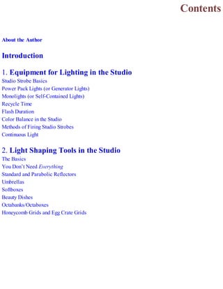 Contents
About the Author
Introduction
1. Equipment for Lighting in the Studio
Studio Strobe Basics
Power Pack Lights (or Generator Lights)
Monolights (or Self-Contained Lights)
Recycle Time
Flash Duration
Color Balance in the Studio
Methods of Firing Studio Strobes
Continuous Light
2. Light Shaping Tools in the Studio
The Basics
You Don’t Need Everything
Standard and Parabolic Reflectors
Umbrellas
Softboxes
Beauty Dishes
Octabanks/Octaboxes
Honeycomb Grids and Egg Crate Grids
 