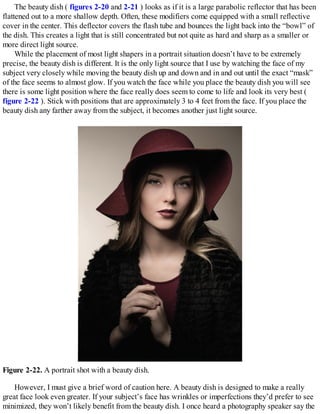 The beauty dish ( figures 2-20 and 2-21 ) looks as if it is a large parabolic reflector that has been
flattened out to a more shallow depth. Often, these modifiers come equipped with a small reflective
cover in the center. This deflector covers the flash tube and bounces the light back into the “bowl” of
the dish. This creates a light that is still concentrated but not quite as hard and sharp as a smaller or
more direct light source.
While the placement of most light shapers in a portrait situation doesn’t have to be extremely
precise, the beauty dish is different. It is the only light source that I use by watching the face of my
subject very closely while moving the beauty dish up and down and in and out until the exact “mask”
of the face seems to almost glow. If you watch the face while you place the beauty dish you will see
there is some light position where the face really does seem to come to life and look its very best (
figure 2-22 ). Stick with positions that are approximately 3 to 4 feet from the face. If you place the
beauty dish any farther away from the subject, it becomes another just light source.
Figure 2-22. A portrait shot with a beauty dish.
However, I must give a brief word of caution here. A beauty dish is designed to make a really
great face look even greater. If your subject’s face has wrinkles or imperfections they’d prefer to see
minimized, they won’t likely benefit from the beauty dish. I once heard a photography speaker say the
 