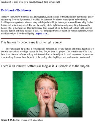 beauty dish is truly great for a beautiful face. I think he was right.
Octabanks/Octaboxes
I am now in my thirty-fifth year as a photographer, and I can say without hesitation that this has easily
become my favorite light source. I avoided the octabank for almost twenty years before finally
deciding that my problem with an octagonal shaped catchlight in the eyes was really not a big deal or
detrimental to the image at all. For me, the quality of the light far outweighs anything that could be
thought of as a shortcoming. This light source does a great job on the face and, in fact, lighting more
than one person and more than just a face. Full-length portraits are beautiful with an octabank, which
provides soft yet directional lighting ( figure 2-23 ).
This has easily become my favorite light source.
The octabank can be used as a contemporary portrait light for one person and does a beautiful job.
But it is also quite a nice light source for four, five, or even six people. Due to the nature of its size,
there is an inherent softness as long as it is used close to the subject. As with any source, if you move
it back a long distance from the subject, the quality of the highlights and shadows start to diminish.
There is an inherent softness as long as it is used close to the subject.
Figure 2-23. Portrait created with an octabox.
 