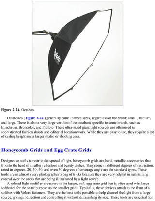 Figure 2-24. Octabox.
Octaboxes ( figure 2-24 ) generally come in three sizes, regardless of the brand: small, medium,
and large. There is also a very large version of the octabank specific to some brands, such as
Elinchrom, Broncolor, and Profoto. These ultra-sized giant light sources are often used in
sophisticated fashion shoots and editorial location work. While they are easy to use, they require a lot
of ceiling height and a larger studio or shooting area.
Honeycomb Grids and Egg Crate Grids
Designed as tools to restrict the spread of light, honeycomb grids are hard, metallic accessories that
fit onto the head of smaller reflectors and beauty dishes. They come in different degrees of restriction,
rated in degrees; 20, 30, 40, and even 50 degrees of coverage angle are the standard types. These
tools are in almost every photographer’s bag of tricks because they are very helpful in maintaining
control over the areas that are being illuminated by a light source.
A related light modifier accessory is the larger, soft, egg crate grid that is often used with large
softboxes for the same purpose as the smaller grids. Typically, these devices attach to the front of a
softbox with Velcro fasteners. They are the best tools possible to help channel the light from a large
source, giving it direction and controlling it without diminishing its size. These tools are essential for
 