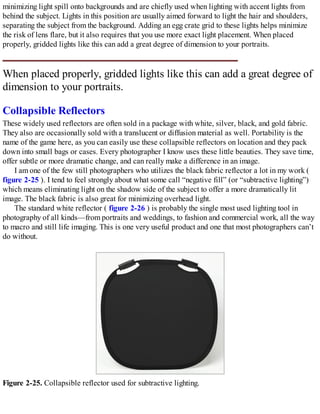 minimizing light spill onto backgrounds and are chiefly used when lighting with accent lights from
behind the subject. Lights in this position are usually aimed forward to light the hair and shoulders,
separating the subject from the background. Adding an egg crate grid to these lights helps minimize
the risk of lens flare, but it also requires that you use more exact light placement. When placed
properly, gridded lights like this can add a great degree of dimension to your portraits.
When placed properly, gridded lights like this can add a great degree of
dimension to your portraits.
Collapsible Reflectors
These widely used reflectors are often sold in a package with white, silver, black, and gold fabric.
They also are occasionally sold with a translucent or diffusion material as well. Portability is the
name of the game here, as you can easily use these collapsible reflectors on location and they pack
down into small bags or cases. Every photographer I know uses these little beauties. They save time,
offer subtle or more dramatic change, and can really make a difference in an image.
I am one of the few still photographers who utilizes the black fabric reflector a lot in my work (
figure 2-25 ). I tend to feel strongly about what some call “negative fill” (or “subtractive lighting”)
which means eliminating light on the shadow side of the subject to offer a more dramatically lit
image. The black fabric is also great for minimizing overhead light.
The standard white reflector ( figure 2-26 ) is probably the single most used lighting tool in
photography of all kinds—from portraits and weddings, to fashion and commercial work, all the way
to macro and still life imaging. This is one very useful product and one that most photographers can’t
do without.
Figure 2-25. Collapsible reflector used for subtractive lighting.
 