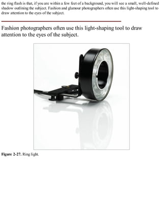 the ring flash is that, if you are within a few feet of a background, you will see a small, well-defined
shadow outlining the subject. Fashion and glamour photographers often use this light-shaping tool to
draw attention to the eyes of the subject.
Fashion photographers often use this light-shaping tool to draw
attention to the eyes of the subject.
Figure 2-27. Ring light.
 