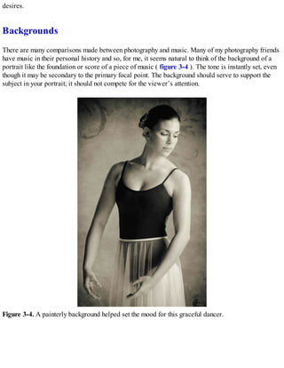 desires.
Backgrounds
There are many comparisons made between photography and music. Many of my photography friends
have music in their personal history and so, for me, it seems natural to think of the background of a
portrait like the foundation or score of a piece of music ( figure 3-4 ). The tone is instantly set, even
though it may be secondary to the primary focal point. The background should serve to support the
subject in your portrait; it should not compete for the viewer’s attention.
Figure 3-4. A painterly background helped set the mood for this graceful dancer.
 