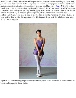 House Custom Colour. If the backdrop is suspended on a cross bar then raised to be just off the floor,
you can create the look and feel of a living room or bedroom by using a piece of painted trim from the
hardware store to create a trim at the bottom of what can look like a wall ( figure 3-12 ). To set this
trim in place, I use a couple of clamps and a small L-bracket. Then, I add a small weight of some type
to hold the L-bracket in place and keep it from tipping over. One fast and easy solution for the weight
is to cover a small bag of rice with gaffer’s tape; the gaffer’s tape makes it look much more
professional. A great tip to keep in mind is that this illusion will be even more effective if there is a
great looking floor meeting the edge of the trim. The flooring should look like it belongs in the same
“room” you are creating.
Figure 3-12. A cleanly hung polyester background was paired with a baseboard to create the look of
being in a home, rather than a studio.
 