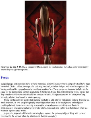 Figures 3-22 and 3-23. These images by Dave Junion for Backgrounds by Maheu show some really
interesting background options.
Props
Support props and materials have always been used as far back as portraits and portrait art have been
recorded. Chairs, tables, the edge of a stairway handrail, window ledges, and more have graced the
background and foreground areas in countless works of art. These props are intended to help set the
stage for the portrait and support everything it stands for. If you decide to integrate props, ensure that
they remain exactly what they should be: support material. Use great care not to “over prop” any
portrait, whether traditional or contemporary.
Using subtle and well-controlled lighting can help to add interest with props without drawing too
much attention. In low key photography (meaning darker tones in the background and subject’s
clothing choice), darker more moody props add a tremendous amount of interest. Portrait
photographers who enjoy higher key work (white backgrounds and lighter toned clothing) often use
white or light-colored props.
Again, the props should be selected simply to support the primary subject. They will be best
received by the viewer when the attention on them is secondary.
 