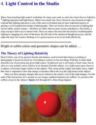 I
4. Light Control in the Studio
have been teaching light control workshops for many years and, as such, have been forever linked to
lighting education and light theory. When I am asked why I have chosen to stay focused on light, I
respond that lighting education is one of the most overlooked and yet most important aspects of
gaining a well-rounded knowledge of photography. There are factors that are present in lighting that
can be subtle, artistic nuance—but there are others that are pure science and physics. Personally, I
enjoy trying to find ways to master both. There are many who describe the practice of photographic
lighting as engaging two sides of the brain: the left side of for analytical thought processes and the
right side more for creative thinking. It is a great exercise to try to use both effectively.
Bright or subtle colors and geometric shapes can be added . . .
The Theory of Lighting Relativity
Dean Collins, one of my greatest friends and mentors, used to teach that almost everything in
photography is based on relativity. Everything is relative to the next thing. With this in mind, think
about the size of just about any given light source. Its physical size is obviously a fixed value, but its
effective size actually varies relative to its distance from the subject. As a light source gets closer to
a subject, it becomes larger relative to the subject. This seems pretty simple and makes sense, right?
But what is important is how that change in distance affects the way the light looks on the subject.
There are three primary changes that occur whenever the relative size of the light changes. For the
sake of this discussion, let’s assume we are using a standard medium-size softbox. As you move the
softbox closer to the subject ( figures 4-1 through 4-3 ), three things happen:
 
