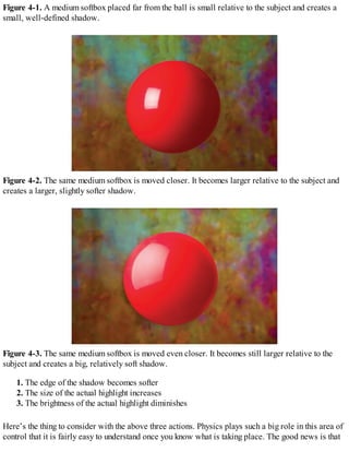Figure 4-1. A medium softbox placed far from the ball is small relative to the subject and creates a
small, well-defined shadow.
Figure 4-2. The same medium softbox is moved closer. It becomes larger relative to the subject and
creates a larger, slightly softer shadow.
Figure 4-3. The same medium softbox is moved even closer. It becomes still larger relative to the
subject and creates a big, relatively soft shadow.
1. The edge of the shadow becomes softer
2. The size of the actual highlight increases
3. The brightness of the actual highlight diminishes
Here’s the thing to consider with the above three actions. Physics plays such a big role in this area of
control that it is fairly easy to understand once you know what is taking place. The good news is that
 