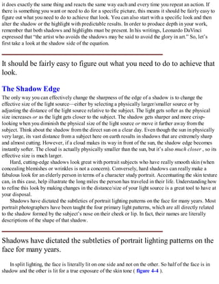 it does exactly the same thing and reacts the same way each and every time you repeat an action. If
there is something you want or need to do for a specific picture, this means it should be fairly easy to
figure out what you need to do to achieve that look. You can also start with a specific look and then
alter the shadow or the highlight with predictable results. In order to produce depth in your work,
remember that both shadows and highlights must be present. In his writings, Leonardo DaVinci
expressed that “the artist who avoids the shadows may be said to avoid the glory in art.” So, let’s
first take a look at the shadow side of the equation.
It should be fairly easy to figure out what you need to do to achieve that
look.
The Shadow Edge
The only way you can effectively change the sharpness of the edge of a shadow is to change the
effective size of the light source—either by selecting a physically larger/smaller source or by
adjusting the distance of the light source relative to the subject. The light gets softer as the physical
size increases or as the light gets closer to the subject. The shadow gets sharper and more crisp-
looking when you diminish the physical size of the light source or move it further away from the
subject. Think about the shadow from the direct sun on a clear day. Even though the sun in physically
very large, its vast distance from a subject here on earth results in shadows that are extremely sharp
and almost cutting. However, if a cloud makes its way in front of the sun, the shadow edge becomes
instantly softer. The cloud is actually physically smaller than the sun, but it’s also much closer , so its
effective size is much larger.
Hard, cutting-edge shadows look great with portrait subjects who have really smooth skin (when
concealing blemishes or wrinkles is not a concern). Conversely, hard shadows can really make a
fabulous look for an elderly person in terms of a character study portrait. Accentuating the skin texture
can, in this case, help illustrate the long miles the person has traveled in their life. Understanding how
to refine this look by making changes in the distance/size of your light source is a great tool to have at
your disposal.
Shadows have dictated the subtleties of portrait lighting patterns on the face for many years. Most
portrait photographers have been taught the four primary light patterns, which are all directly related
to the shadow formed by the subject’s nose on their cheek or lip. In fact, their names are literally
descriptions of the shape of that shadow.
Shadows have dictated the subtleties of portrait lighting patterns on the
face for many years.
In split lighting, the face is literally lit on one side and not on the other. So half of the face is in
shadow and the other is lit for a true exposure of the skin tone ( figure 4-4 ).
 