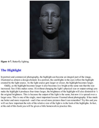 Figure 4-7. Butterfly lighting.
The Highlight
In portrait and commercial photography, the highlight can become an integral part of the image,
illustrated as almost a design element. In a portrait, the catchlights in the eyes reflect the highlight
created by the light source. As the light source gets larger or closer, the highlight becomes larger.
Oddly, as the highlight becomes larger it also becomes less bright at the same rate that the size
increased. See if this makes sense. If (without changing the light’s physical size or output setting) you
make the highlight it produces four times larger, the brightness of the highlight will also diminish to ¼
the original brightness. This is because the output of the light is the same, but now it is spread over a
larger area. This is one of the single, most important lessons I learned about photography. It has made
me better and more respected—and it has saved more pictures than I can remember! Try this and you
will see how important the role of the relative size of the light is in the look of the highlights. In fact,
at the end of this book you will be given a little homework to practice this.
 