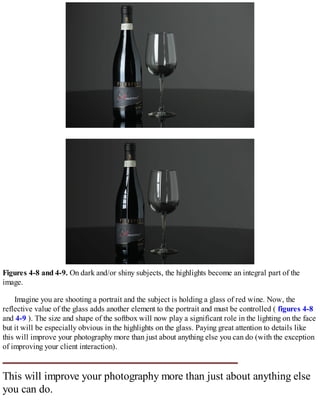Figures 4-8 and 4-9. On dark and/or shiny subjects, the highlights become an integral part of the
image.
Imagine you are shooting a portrait and the subject is holding a glass of red wine. Now, the
reflective value of the glass adds another element to the portrait and must be controlled ( figures 4-8
and 4-9 ). The size and shape of the softbox will now play a significant role in the lighting on the face
but it will be especially obvious in the highlights on the glass. Paying great attention to details like
this will improve your photography more than just about anything else you can do (with the exception
of improving your client interaction).
This will improve your photography more than just about anything else
you can do.
 