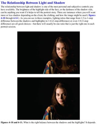 The Relationship Between Light and Shadow
The relationship between light and shadow is one of the most personal and subjective controls you
have available. The brightness of the highlight side of the face, or the darkness of the shadow side,
can be anything you want if it helps to tell the portrait story. There are instances where you will want
more or less shadow depending on the client, the clothing, and how the image might be used ( figures
4-10 through 4-14 ). As you can see in these examples, lighting ratios that range from 1:2 (a 1-stop
difference between the shadows and highlights) to 1:4 (2-stop difference) or even 1:8 (3-stop
difference) are all good choices—but there will usually be one ratio that is just the right one in each
portrait session.
Figures 4-10 and 4-11. What is the right balance between the shadows and the highlights? It depends
 