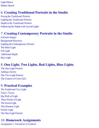 Light Meters
Shutter Speed
6. Creating Traditional Portraits in the Studio
Posing the Traditional Portrait
Lighting the Traditional Portrait
Depth in the Traditional Portrait
Enhancing the Depth with Accent Lights
7. Creating Contemporary Portraits in the Studio
Lifestyle Images
Background Selection
Lighting the Contemporary Portrait
The Main Light
Fill Light
Additional Depth
Hair Light
8. One Light, Two Lights, Red Lights, Blue Lights
The One-Light Portrait
Adding a Scrim
The Two-Light Portrait
The Control of Color Gels
9. Practical Examples
Thr Traditional Two Light
Tony’s Twins
Big Wall of Light
Three Points of Light
The Scrim Light
The Glamour Light
Profile Light
The One-Light Portrait
10. Homework Assignments
Assignment 1: Variations in Contrast
 