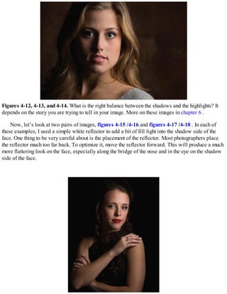 Figures 4-12, 4-13, and 4-14. What is the right balance between the shadows and the highlights? It
depends on the story you are trying to tell in your image. More on these images in chapter 6 .
Now, let’s look at two pairs of images, figures 4-15 /4-16 and figures 4-17 /4-18 . In each of
these examples, I used a simple white reflector to add a bit of fill light into the shadow side of the
face. One thing to be very careful about is the placement of the reflector. Most photographers place
the reflector much too far back. To optimize it, move the reflector forward. This will produce a much
more flattering look on the face, especially along the bridge of the nose and in the eye on the shadow
side of the face.
 