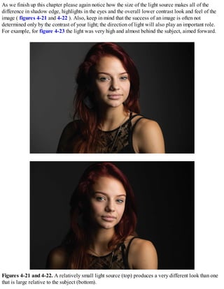 As we finish up this chapter please again notice how the size of the light source makes all of the
difference in shadow edge, highlights in the eyes and the overall lower contrast look and feel of the
image ( figures 4-21 and 4-22 ). Also, keep in mind that the success of an image is often not
determined only by the contrast of your light; the direction of light will also play an important role.
For example, for figure 4-23 the light was very high and almost behind the subject, aimed forward.
Figures 4-21 and 4-22. A relatively small light source (top) produces a very different look than one
that is large relative to the subject (bottom).
 