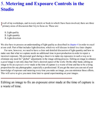 I
5. Metering and Exposure Controls in the
Studio
n all of my workshops, and in every article or book in which I have been involved, there are three
primary areas of discussion that I try to focus on. Those are:
1. Light quality
2. Light quantity
3. Light direction
We also have to possess an understanding of light quality as described in chapter 4 in order to excel
at our craft. Part of that includes light direction, which we will discuss in detail in a later chapter.
For now, however, we need to have a clear and detailed discussion of light quantity and how to
make sure that what we capture needs no additional time in post-production in order to repair a
incorrect exposure. My personal goal during a shoot is to make my exposures in such a way as to
eliminate any need for “global” adjustments in the image editing process. Editing an image to enhance
a good image is not only okay but I feel a desired aspect of the work. On the other hand, editing an
image to fix an exposure error made at the time of capture is a waste of time and has to be a tiring
proposition for any photographer, especially a professional. If you get the most you can out of your
knowledge of exposure and metering every time you make an image, you can minimize those efforts.
This will serve to give you more time later to spend experimenting on your images.
Editing an image to fix an exposure error made at the time of capture is
a waste of time.
 