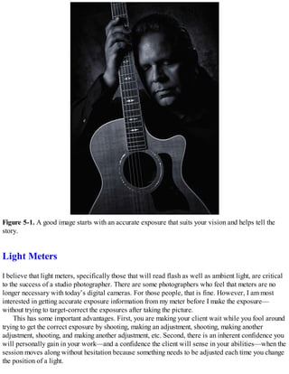 Figure 5-1. A good image starts with an accurate exposure that suits your vision and helps tell the
story.
Light Meters
I believe that light meters, specifically those that will read flash as well as ambient light, are critical
to the success of a studio photographer. There are some photographers who feel that meters are no
longer necessary with today’s digital cameras. For those people, that is fine. However, I am most
interested in getting accurate exposure information from my meter before I make the exposure—
without trying to target-correct the exposures after taking the picture.
This has some important advantages. First, you are making your client wait while you fool around
trying to get the correct exposure by shooting, making an adjustment, shooting, making another
adjustment, shooting, and making another adjustment, etc. Second, there is an inherent confidence you
will personally gain in your work—and a confidence the client will sense in your abilities—when the
session moves along without hesitation because something needs to be adjusted each time you change
the position of a light.
 
