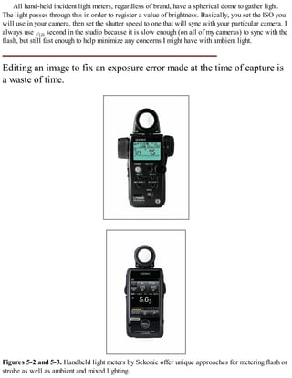 All hand-held incident light meters, regardless of brand, have a spherical dome to gather light.
The light passes through this in order to register a value of brightness. Basically, you set the ISO you
will use in your camera, then set the shutter speed to one that will sync with your particular camera. I
always use second in the studio because it is slow enough (on all of my cameras) to sync with the
flash, but still fast enough to help minimize any concerns I might have with ambient light.
Editing an image to fix an exposure error made at the time of capture is
a waste of time.
Figures 5-2 and 5-3. Handheld light meters by Sekonic offer unique approaches for metering flash or
strobe as well as ambient and mixed lighting.
 