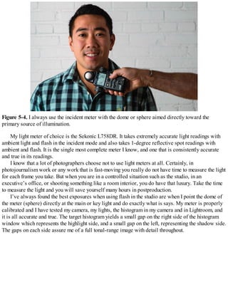 Figure 5-4. I always use the incident meter with the dome or sphere aimed directly toward the
primary source of illumination.
My light meter of choice is the Sekonic L758DR. It takes extremely accurate light readings with
ambient light and flash in the incident mode and also takes 1-degree reflective spot readings with
ambient and flash. It is the single most complete meter I know, and one that is consistently accurate
and true in its readings.
I know that a lot of photographers choose not to use light meters at all. Certainly, in
photojournalism work or any work that is fast-moving you really do not have time to measure the light
for each frame you take. But when you are in a controlled situation such as the studio, in an
executive’s office, or shooting something like a room interior, you do have that luxury. Take the time
to measure the light and you will save yourself many hours in postproduction.
I’ve always found the best exposures when using flash in the studio are when I point the dome of
the meter (sphere) directly at the main or key light and do exactly what is says. My meter is properly
calibrated and I have tested my camera, my lights, the histogram in my camera and in Lightroom, and
it is all accurate and true. The target histogram yields a small gap on the right side of the histogram
window which represents the highlight side, and a small gap on the left, representing the shadow side.
The gaps on each side assure me of a full tonal-range image with detail throughout.
 