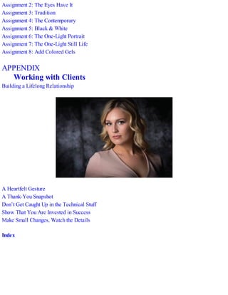 Assignment 2: The Eyes Have It
Assignment 3: Tradition
Assignment 4: The Contemporary
Assignment 5: Black & White
Assignment 6: The One-Light Portrait
Assignment 7: The One-Light Still Life
Assignment 8: Add Colored Gels
APPENDIX
Working with Clients
Building a Lifelong Relationship
A Heartfelt Gesture
A Thank-You Snapshot
Don’t Get Caught Up in the Technical Stuff
Show That You Are Invested in Success
Make Small Changes, Watch the Details
Index
 