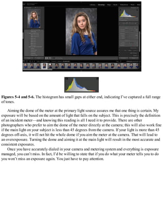 Figures 5-4 and 5-6. The histogram has small gaps at either end, indicating I’ve captured a full range
of tones.
Aiming the dome of the meter at the primary light source assures me that one thing is certain. My
exposure will be based on the amount of light that falls on the subject. This is precisely the definition
of an incident meter—and knowing this reading is all I need it to provide. There are other
photographers who prefer to aim the dome of the meter directly at the camera; this will also work fine
if the main light on your subject is less than 45 degrees from the camera. If your light is more than 45
degrees off-axis, it will not hit the whole dome if you aim the meter at the camera. That will lead to
an overexposure. Turning the dome and aiming it at the main light will result in the most accurate and
consistent exposures.
Once you have accurately dialed in your camera and metering system and everything is exposure
managed, you can’t miss. In fact, I’d be willing to state that if you do what your meter tells you to do
you won’t miss an exposure again. You just have to pay attention.
 