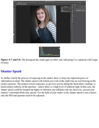 Figures 5-7 and 5-8. The histogram has small gaps at either end, indicating I’ve captured a full range
of tones.
Shutter Speed
To further clarify the process of exposing in the studio, there is keep one important piece of
information in mind. The shutter speed with which you work in the studio has no real bearing on the
strobe exposure. The proper/correct exposure, as given to you by taking the flash meter readings, is
based almost entirely on the aperture—unless there is a high level of ambient light. In that case, the
shutter speed could be bumped up higher to minimize any influence (do not, however, exceed your
camera’s maximum flash sync speed). For the bulk of your studio work, shutter speed is not a factor;
only the ISO and aperture need to be adjusted.
 