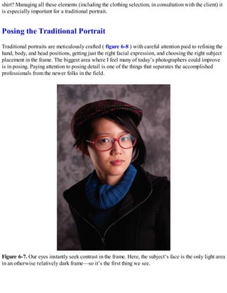 shirt? Managing all these elements (including the clothing selection, in consultation with the client) it
is especially important for a traditional portrait.
Posing the Traditional Portrait
Traditional portraits are meticulously crafted ( figure 6-8 ) with careful attention paid to refining the
hand, body, and head positions, getting just the right facial expression, and choosing the right subject
placement in the frame. The biggest area where I feel many of today’s photographers could improve
is in posing. Paying attention to posing detail is one of the things that separates the accomplished
professionals from the newer folks in the field.
Figure 6-7. Our eyes instantly seek contrast in the frame. Here, the subject’s face is the only light area
in an otherwise relatively dark frame—so it’s the first thing we see.
 