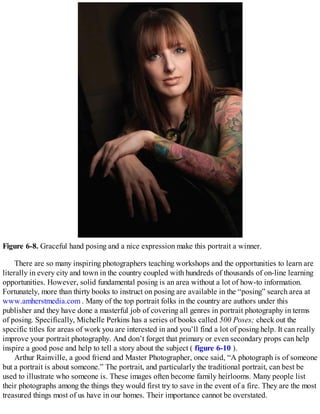 Figure 6-8. Graceful hand posing and a nice expression make this portrait a winner.
There are so many inspiring photographers teaching workshops and the opportunities to learn are
literally in every city and town in the country coupled with hundreds of thousands of on-line learning
opportunities. However, solid fundamental posing is an area without a lot of how-to information.
Fortunately, more than thirty books to instruct on posing are available in the “posing” search area at
www.amherstmedia.com . Many of the top portrait folks in the country are authors under this
publisher and they have done a masterful job of covering all genres in portrait photography in terms
of posing. Specifically, Michelle Perkins has a series of books called 500 Poses; check out the
specific titles for areas of work you are interested in and you’ll find a lot of posing help. It can really
improve your portrait photography. And don’t forget that primary or even secondary props can help
inspire a good pose and help to tell a story about the subject ( figure 6-10 ).
Arthur Rainville, a good friend and Master Photographer, once said, “A photograph is of someone
but a portrait is about someone.” The portrait, and particularly the traditional portrait, can best be
used to illustrate who someone is. These images often become family heirlooms. Many people list
their photographs among the things they would first try to save in the event of a fire. They are the most
treasured things most of us have in our homes. Their importance cannot be overstated.
 