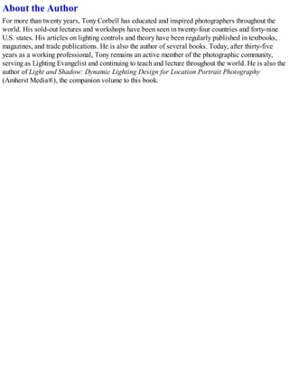 About the Author
For more than twenty years, Tony Corbell has educated and inspired photographers throughout the
world. His sold-out lectures and workshops have been seen in twenty-four countries and forty-nine
U.S. states. His articles on lighting controls and theory have been regularly published in textbooks,
magazines, and trade publications. He is also the author of several books. Today, after thirty-five
years as a working professional, Tony remains an active member of the photographic community,
serving as Lighting Evangelist and continuing to teach and lecture throughout the world. He is also the
author of Light and Shadow: Dynamic Lighting Design for Location Portrait Photography
(Amherst Media®), the companion volume to this book.
 