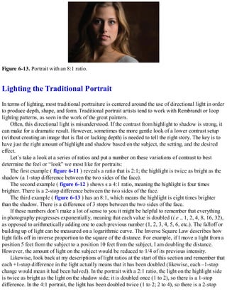 Figure 6-13. Portrait with an 8:1 ratio.
Lighting the Traditional Portrait
In terms of lighting, most traditional portraiture is centered around the use of directional light in order
to produce depth, shape, and form. Traditional portrait artists tend to work with Rembrandt or loop
lighting patterns, as seen in the work of the great painters.
Often, this directional light is misunderstood. If the contrast from highlight to shadow is strong, it
can make for a dramatic result. However, sometimes the more gentle look of a lower contrast setup
(without creating an image that is flat or lacking depth) is needed to tell the right story. The key is to
have just the right amount of highlight and shadow based on the subject, the setting, and the desired
effect.
Let’s take a look at a series of ratios and put a number on these variations of contrast to best
determine the feel or “look” we most like for portraits:
The first example ( figure 6-11 ) reveals a ratio that is 2:1; the highlight is twice as bright as the
shadow (a 1-stop difference between the two sides of the face).
The second example ( figure 6-12 ) shows s a 4:1 ratio, meaning the highlight is four times
brighter. There is a 2-stop difference between the two sides of the face.
The third example ( figure 6-13 ) has an 8:1, which means the highlight is eight times brighter
than the shadow. There is a difference of 3 stops between the two sides of the face.
If these numbers don’t make a lot of sense to you it might be helpful to remember that everything
in photography progresses exponentially, meaning that each value is doubled (i.e ., 1, 2, 4, 8, 16, 32),
as opposed to arithmetically adding one to each previous number (1, 2, 3, 4, 5, 6, etc.). The falloff or
building up of light can be measured on a logarithmic curve. The Inverse Square Law describes how
light falls off in inverse proportion to the square of the distance. For example, if I move a light from a
position 5 feet from the subject to a position 10 feet from the subject, I am doubling the distance.
However, the amount of light on the subject would be reduced to 1/4 of its previous intensity.
Likewise, look back at my descriptions of light ratios at the start of this section and remember that
each +1-stop difference in the light actually means that it has been doubled (likewise, each –1-stop
change would mean it had been halved). In the portrait with a 2:1 ratio, the light on the highlight side
is twice as bright as the light on the shadow side; it is doubled once (1 to 2), so there is a 1-stop
difference. In the 4:1 portrait, the light has been doubled twice (1 to 2; 2 to 4), so there is a 2-stop
 