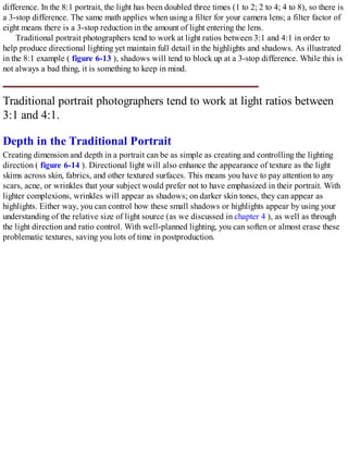 difference. In the 8:1 portrait, the light has been doubled three times (1 to 2; 2 to 4; 4 to 8), so there is
a 3-stop difference. The same math applies when using a filter for your camera lens; a filter factor of
eight means there is a 3-stop reduction in the amount of light entering the lens.
Traditional portrait photographers tend to work at light ratios between 3:1 and 4:1 in order to
help produce directional lighting yet maintain full detail in the highlights and shadows. As illustrated
in the 8:1 example ( figure 6-13 ), shadows will tend to block up at a 3-stop difference. While this is
not always a bad thing, it is something to keep in mind.
Traditional portrait photographers tend to work at light ratios between
3:1 and 4:1.
Depth in the Traditional Portrait
Creating dimension and depth in a portrait can be as simple as creating and controlling the lighting
direction ( figure 6-14 ). Directional light will also enhance the appearance of texture as the light
skims across skin, fabrics, and other textured surfaces. This means you have to pay attention to any
scars, acne, or wrinkles that your subject would prefer not to have emphasized in their portrait. With
lighter complexions, wrinkles will appear as shadows; on darker skin tones, they can appear as
highlights. Either way, you can control how these small shadows or highlights appear by using your
understanding of the relative size of light source (as we discussed in chapter 4 ), as well as through
the light direction and ratio control. With well-planned lighting, you can soften or almost erase these
problematic textures, saving you lots of time in postproduction.
 