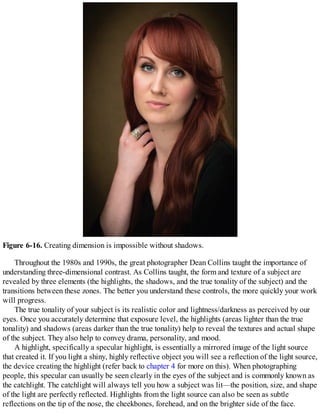 Figure 6-16. Creating dimension is impossible without shadows.
Throughout the 1980s and 1990s, the great photographer Dean Collins taught the importance of
understanding three-dimensional contrast. As Collins taught, the form and texture of a subject are
revealed by three elements (the highlights, the shadows, and the true tonality of the subject) and the
transitions between these zones. The better you understand these controls, the more quickly your work
will progress.
The true tonality of your subject is its realistic color and lightness/darkness as perceived by our
eyes. Once you accurately determine that exposure level, the highlights (areas lighter than the true
tonality) and shadows (areas darker than the true tonality) help to reveal the textures and actual shape
of the subject. They also help to convey drama, personality, and mood.
A highlight, specifically a specular highlight, is essentially a mirrored image of the light source
that created it. If you light a shiny, highly reflective object you will see a reflection of the light source,
the device creating the highlight (refer back to chapter 4 for more on this). When photographing
people, this specular can usually be seen clearly in the eyes of the subject and is commonly known as
the catchlight. The catchlight will always tell you how a subject was lit—the position, size, and shape
of the light are perfectly reflected. Highlights from the light source can also be seen as subtle
reflections on the tip of the nose, the cheekbones, forehead, and on the brighter side of the face.
 