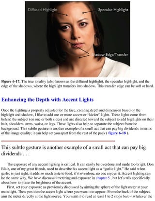 Figure 6-17. The true tonality (also known as the diffused highlight), the specular highlight, and the
edge of the shadows, where the highlight transfers into shadow. This transfer edge can be soft or hard.
Enhancing the Depth with Accent Lights
Once the lighting is properly adjusted for the face, creating depth and dimension based on the
highlight and shadow, I like to add one or more accent or “kicker” lights. These lights come from
behind the subject (on one or both sides) and are directed toward the subject to add highlights on their
hair, shoulders, arms, waist, or legs. These lights also help to separate the subject from the
background. This subtle gesture is another example of a small act that can pay big dividends in terms
of the image quality; it can help set you apart from the rest of the pack ( figure 6-18 ).
This subtle gesture is another example of a small act that can pay big
dividends . . .
The exposure of any accent lighting is critical. It can easily be overdone and made too bright. Don
Blair, one of my great friends, used to describe his accent light as a “garlic light.” He said when
garlic is just right, it adds so much taste to food; if it overdone, no one enjoys it. Accent lighting can
be the same way. We have discussed metering and exposure in chapter 5 , but let’s talk specifically
about how to place the brightness of the accent.
First, set your exposure as previously discussed by aiming the sphere of the light meter at your
main light. Then, position the accent light where you want it to appear. From the back of the subject,
aim the meter directly at the light source. You want it to read at least 1 to 2 stops below whatever the
 