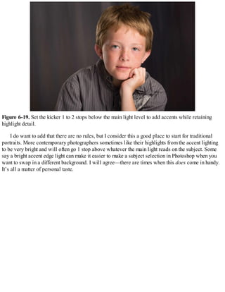 Figure 6-19. Set the kicker 1 to 2 stops below the main light level to add accents while retaining
highlight detail.
I do want to add that there are no rules, but I consider this a good place to start for traditional
portraits. More contemporary photographers sometimes like their highlights from the accent lighting
to be very bright and will often go 1 stop above whatever the main light reads on the subject. Some
say a bright accent edge light can make it easier to make a subject selection in Photoshop when you
want to swap in a different background. I will agree—there are times when this does come in handy.
It’s all a matter of personal taste.
 