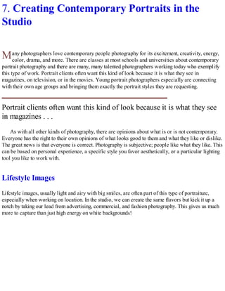 M
7. Creating Contemporary Portraits in the
Studio
any photographers love contemporary people photography for its excitement, creativity, energy,
color, drama, and more. There are classes at most schools and universities about contemporary
portrait photography and there are many, many talented photographers working today who exemplify
this type of work. Portrait clients often want this kind of look because it is what they see in
magazines, on television, or in the movies. Young portrait photographers especially are connecting
with their own age groups and bringing them exactly the portrait styles they are requesting.
Portrait clients often want this kind of look because it is what they see
in magazines . . .
As with all other kinds of photography, there are opinions about what is or is not contemporary.
Everyone has the right to their own opinions of what looks good to them and what they like or dislike.
The great news is that everyone is correct. Photography is subjective; people like what they like. This
can be based on personal experience, a specific style you favor aesthetically, or a particular lighting
tool you like to work with.
Lifestyle Images
Lifestyle images, usually light and airy with big smiles, are often part of this type of portraiture,
especially when working on location. In the studio, we can create the same flavors but kick it up a
notch by taking our lead from advertising, commercial, and fashion photography. This gives us much
more to capture than just high energy on white backgrounds!
 