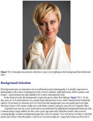 Figure 7-1. Contemporary portraits often have more even lighting on the background than traditional
ones.
Background Selection
If backgrounds play an important role in traditional portrait photography it is doubly important in
photography with a more contemporary look. Colors, patterns, light/dark tones, fabric textures and
drapes—each element can add emphasis for a more contemporary look.
In this kind of work, the background is typically given rather flat lighting ( figure 7-1 ). To do
this, put a 6- or 8-inch reflector on a strobe head and position it on a small stand directly behind the
subject. If you keep it a distance of 6 to 8 feet from the background, you can usually get even light.
Moving it closer will create a light area with darker corners and give you a bit of a vignette effect.
A gradient can also be a nice touch and is accomplished by lighting the background from one side.
I started using a large softbox for this a few years ago and really liked the results. One word of
warning though: seamless background paper has a bit of a texture. You will never see these with little
peaks and valleys when the paper is flat lit or viewed straight on—especially when you first roll it
 