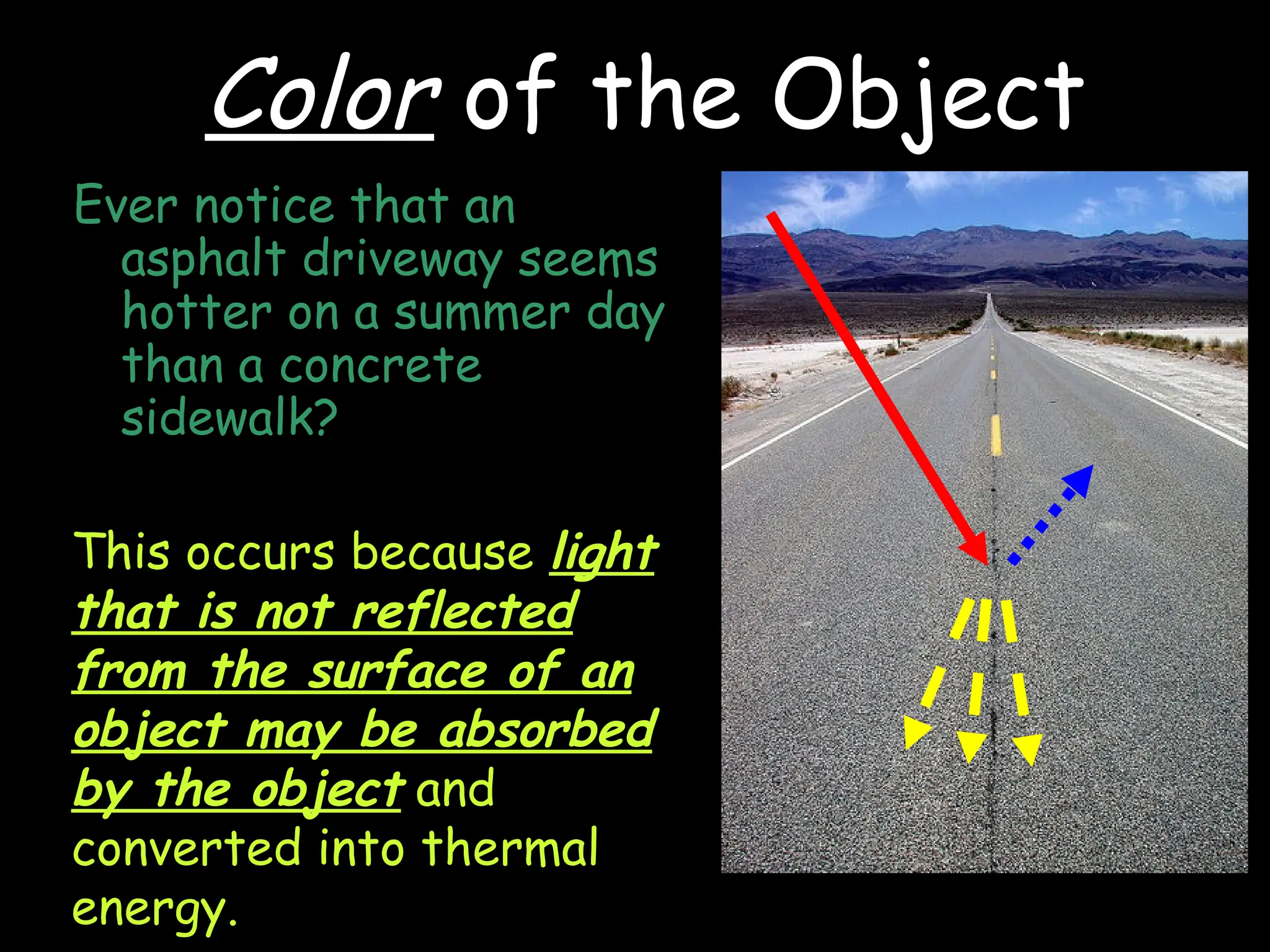 Ever notice that an
asphalt driveway seems
hotter on a summer day
than a concrete
sidewalk?
This occurs because light
that is not reflected
from the surface of an
object may be absorbed
by the object and
converted into thermal
energy.
Color of the Object
 