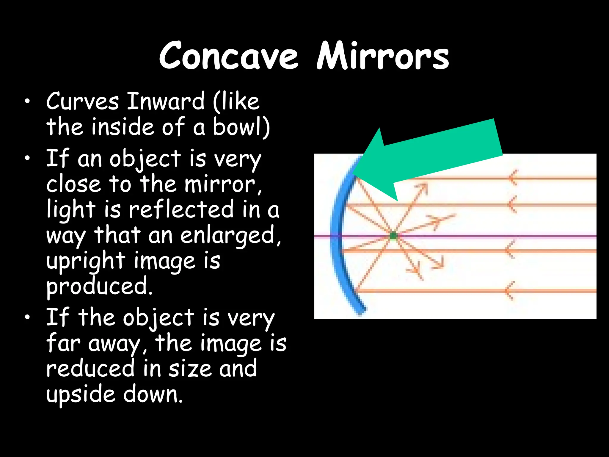 Concave Mirrors
Concave Mirrors
• Curves Inward (like
the inside of a bowl)
• If an object is very
close to the mirror,
light is reflected in a
way that an enlarged,
upright image is
produced.
• If the object is very
far away, the image is
reduced in size and
upside down.
 