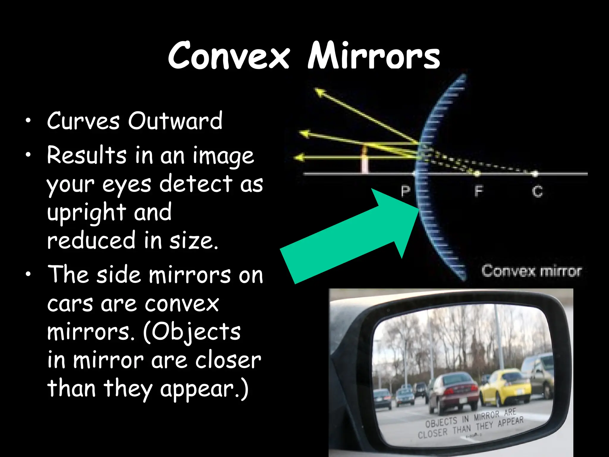 Convex Mirrors
Convex Mirrors
• Curves Outward
• Results in an image
your eyes detect as
upright and
reduced in size.
• The side mirrors on
cars are convex
mirrors. (Objects
in mirror are closer
than they appear.)
 