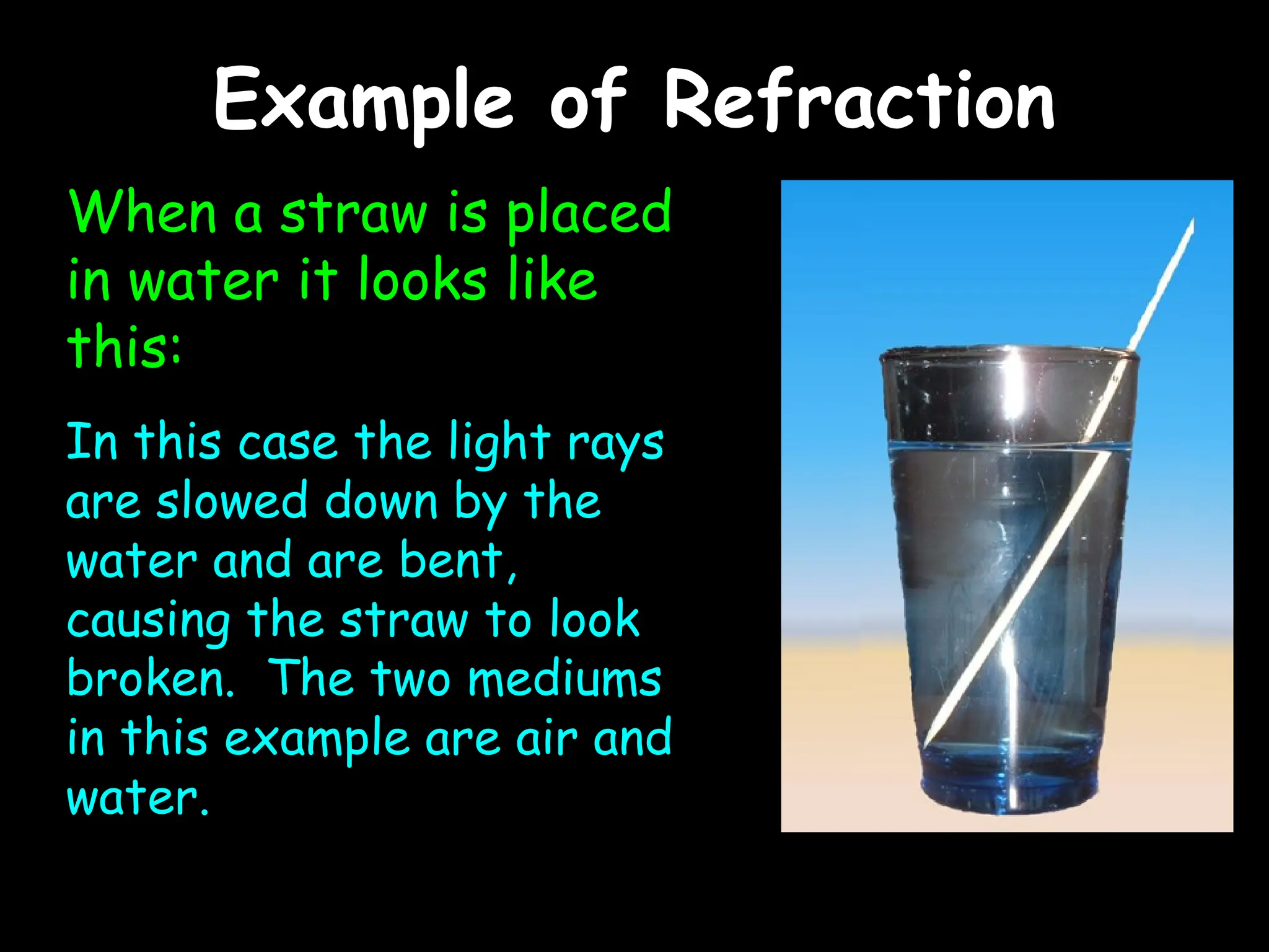 Example of Refraction
Example of Refraction
When a straw is placed
in water it looks like
this:
In this case the light rays
are slowed down by the
water and are bent,
causing the straw to look
broken. The two mediums
in this example are air and
water.
 