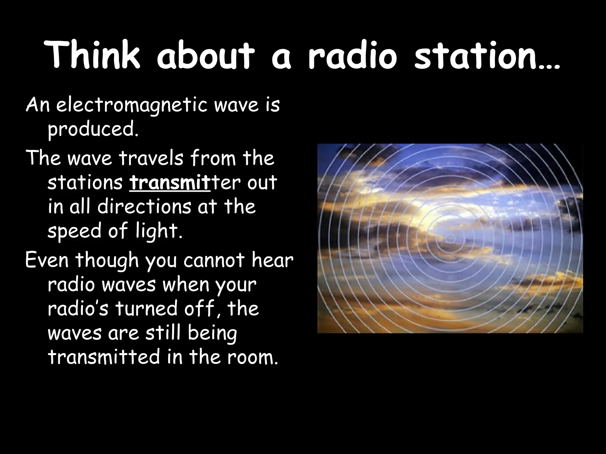 Think about a radio station…
Think about a radio station…
An electromagnetic wave is
produced.
The wave travels from the
stations transmitter out
in all directions at the
speed of light.
Even though you cannot hear
radio waves when your
radio’s turned off, the
waves are still being
transmitted in the room.
 