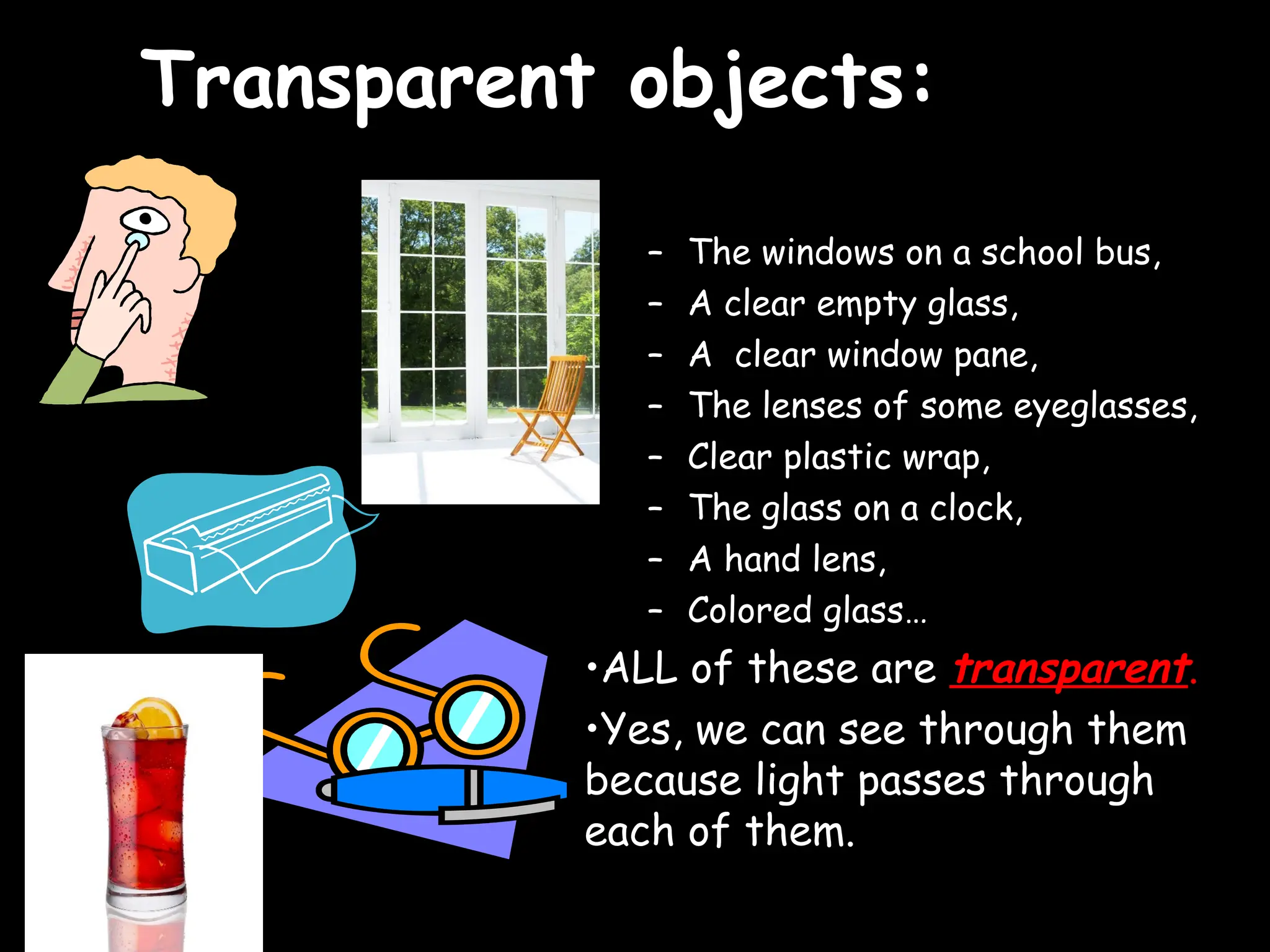 Transparent objects:
Transparent objects:
– The windows on a school bus,
– A clear empty glass,
– A clear window pane,
– The lenses of some eyeglasses,
– Clear plastic wrap,
– The glass on a clock,
– A hand lens,
– Colored glass…
•ALL of these are transparent.
•Yes, we can see through them
because light passes through
each of them.
 