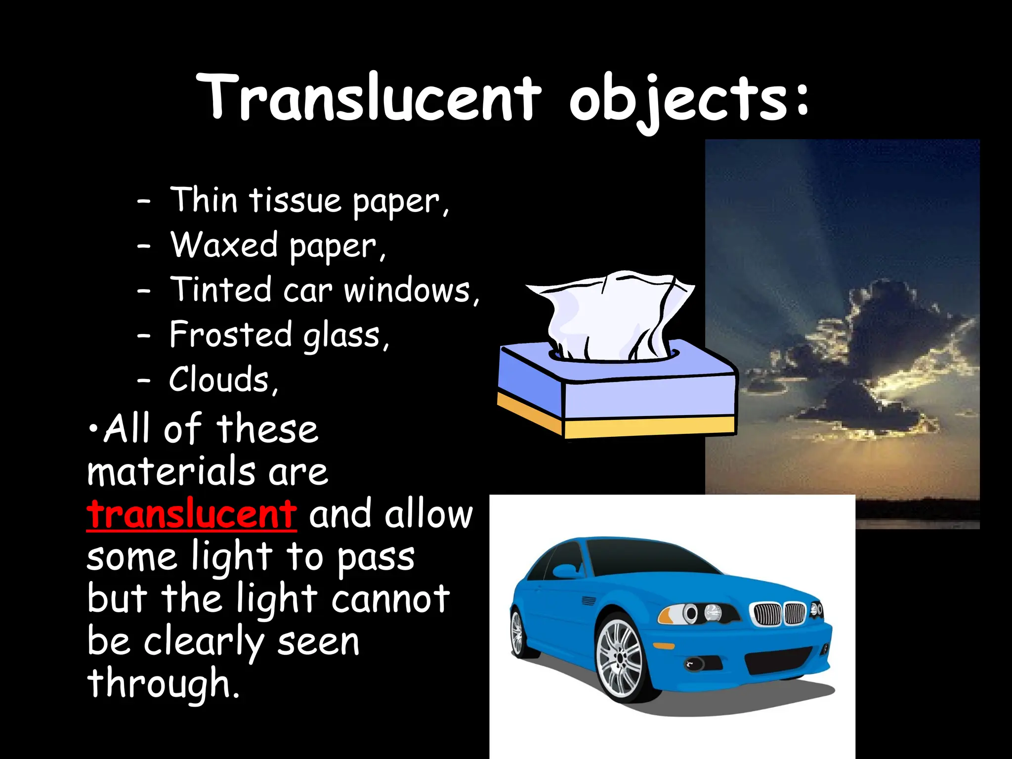 Translucent objects:
Translucent objects:
– Thin tissue paper,
– Waxed paper,
– Tinted car windows,
– Frosted glass,
– Clouds,
•All of these
materials are
translucent and allow
some light to pass
but the light cannot
be clearly seen
through.
 