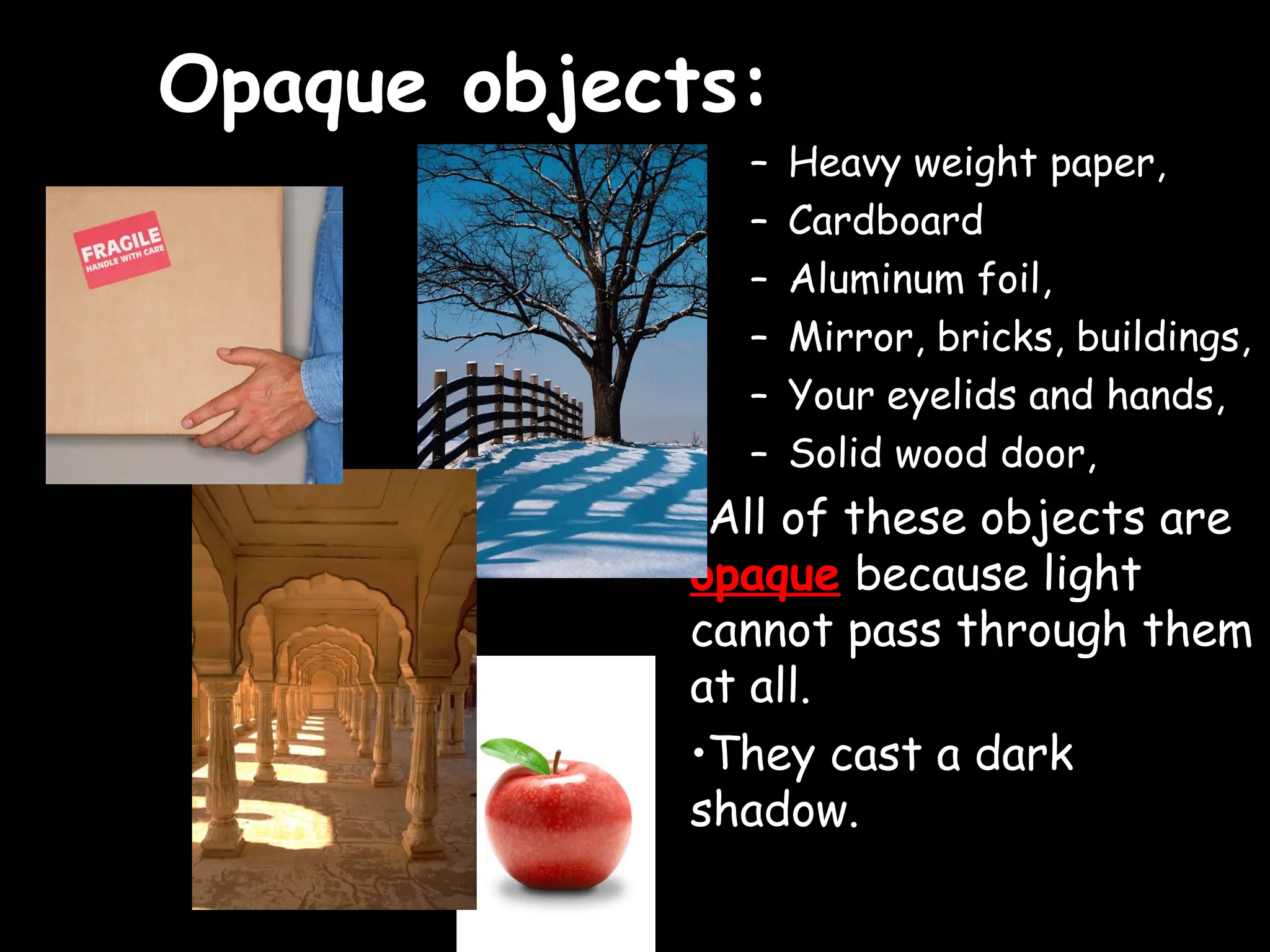 Opaque objects:
Opaque objects:
– Heavy weight paper,
– Cardboard
– Aluminum foil,
– Mirror, bricks, buildings,
– Your eyelids and hands,
– Solid wood door,
•All of these objects are
opaque because light
cannot pass through them
at all.
•They cast a dark
shadow.
 