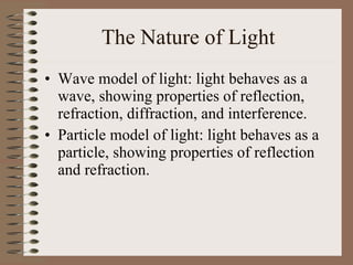 The Nature of Light Wave model of light: light behaves as a wave, showing properties of reflection, refraction, diffraction, and interference. Particle model of light: light behaves as a particle, showing properties of reflection and refraction.  
