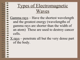 Types of Electromagnetic Waves Gamma rays  – Have the shortest wavelength and the greatest energy (wavelengths of gamma rays are shorter than the width of an atom)  These are used to destroy cancer cells. X rays  – penetrate all but the very dense part of the body. 