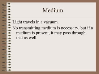Medium Light travels in a vacuum. No transmitting medium is necessary, but if a medium is present, it may pass through that as well.   