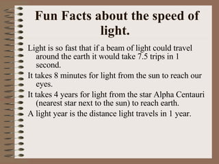 Fun Facts about the speed of light.   Light is so fast that if a beam of light could travel around the earth it would take 7.5 trips in 1 second. It takes 8 minutes for light from the sun to reach our eyes. It takes 4 years for light from the star Alpha Centauri (nearest star next to the sun) to reach earth. A light year is the distance light travels in 1 year. 